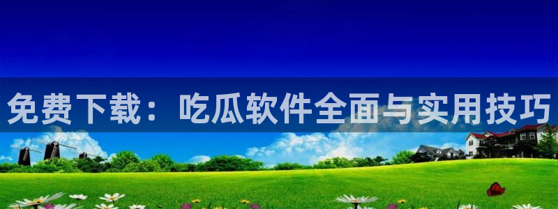 51吃瓜今日大瓜必吃大瓜:免费下载:吃瓜软件全面与实用技巧